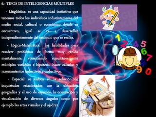 6.- TIPOS DE INTELIGENCIAS MÚLTIPLES
- Lingüística: es una capacidad instintiva que
tenemos todos los individuos indistintamente del
medio social, cultural o económico donde se
encuentren, igual se va a desarrollar
independientemente del estímulo que se reciba.
- Lógica-Matemática: las habilidades para
resolver problemas de forma muy rápida
mentalmente, visualizando simultáneamente
múltiples variables e hipótesis, hacer cálculos y
razonamientos inductivos y deductivos.
- Espacial: se enfoca en la solución de
inquietudes relacionados con la ubicación
geográfica y el uso de espacios, la orientación y
visualización de diversos ángulos como por
ejemplo las artes visuales y el ajedrez.
 