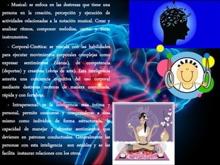 - Musical: se enfoca en las destrezas que tiene una
persona en la creación, percepción y ejecución de
actividades relacionadas a la notación musical. Crear y
analizar ritmos, componer melodías, cantar y tocar
instrumentos.
- Corporal-Cinética: se vincula con las habilidades
para ejecutar movimientos corporales complejas como
expresar sentimientos (danza), de competencia
(deportes) y creativas (obras de arte). Esta inteligencia
amerita una conciencia cognitiva del uso corporal
mediante destrezas motoras de manera coordinada,
rápida y con fortaleza.
- Intrapersonal: es la inteligencia más íntima y
personal, permite conocerse y comprenderse a uno
mismo como individuo de forma estructurada, la
capacidad de manejar y afrontar sentimientos que
devienen en patrones conductuales. Generalmente las
personas con esta inteligencia son estables y se les
facilita instaurar relaciones con los otros.
 