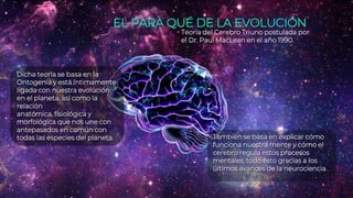 EL PARA QUÉ DE LA EVOLUCIÓN
Teoría del Cerebro Triuno postulada por
el Dr. Paul MacLean en el año 1990.
Dicha teoría se basa en la
Ontogenia y está íntimamente
ligada con nuestra evolución
en el planeta, así como la
relación
anatómica, fisiológica y
morfológica que nos une con
antepasados en común con
todas las especies del planeta. También se basa en explicar cómo
funciona nuestra mente y cómo el
cerebro regula estos procesos
mentales, todo esto gracias a los
últimos avances de la neurociencia.
 