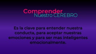 Comprender
Nuestro CEREBRO
Es la clave para entender nuestra
conducta, para aceptar nuestras
emociones y para ser mas inteligentes
emocionalmente.
 