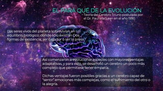 EL PARA QUÉ DE LA EVOLUCIÓN
Teoría del Cerebro Triuno postulada por
el Dr. Paul MacLean en el año 1990.
Los seres vivos del planeta sobrevivían en un
equilibrio biológico, donde sólo existían Dos
formas de existencia, ser cazador o ser la presa.
Así comenzaron a evolucionar especies con mayores ventajas
adaptativas, y para esto, se desarrolló un cerebro un poco más
complejo que permitiese tener empatía.
Dichas ventajas fueron posibles gracias a un cerebro capaz de
“sentir” emociones más complejas, como el sufrimiento del otro o
la alegría.
 