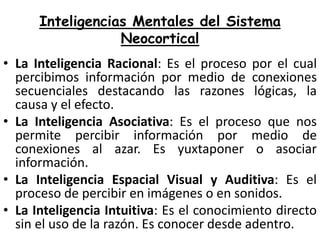Inteligencias Mentales del Sistema
Neocortical
• La Inteligencia Racional: Es el proceso por el cual
percibimos información por medio de conexiones
secuenciales destacando las razones lógicas, la
causa y el efecto.
• La Inteligencia Asociativa: Es el proceso que nos
permite percibir información por medio de
conexiones al azar. Es yuxtaponer o asociar
información.
• La Inteligencia Espacial Visual y Auditiva: Es el
proceso de percibir en imágenes o en sonidos.
• La Inteligencia Intuitiva: Es el conocimiento directo
sin el uso de la razón. Es conocer desde adentro.

 