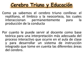 Cerebro Triuno y Educación
Como ya sabemos el cerebro triuno conlleva: el
reptiliano, el límbico y la neocorteza, los cuales
interaccionan
permanentemente
para
la
producción de la conducta

Por cuanto le puede servir al docente como base
teórica para una interpretación más adecuada del
proceso interactivo que ocurre en el aula de clase
y para desarrollar un sistema de instrucción
integrado que tome en cuenta las diferentes áreas
del cerebro.

 