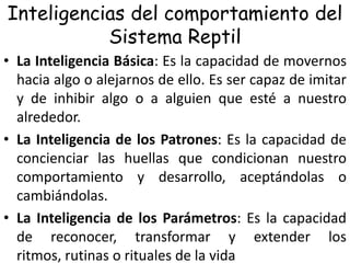 Inteligencias del comportamiento del
Sistema Reptil
• La Inteligencia Básica: Es la capacidad de movernos
hacia algo o alejarnos de ello. Es ser capaz de imitar
y de inhibir algo o a alguien que esté a nuestro
alrededor.
• La Inteligencia de los Patrones: Es la capacidad de
concienciar las huellas que condicionan nuestro
comportamiento y desarrollo, aceptándolas o
cambiándolas.
• La Inteligencia de los Parámetros: Es la capacidad
de reconocer, transformar y extender los
ritmos, rutinas o rituales de la vida

 