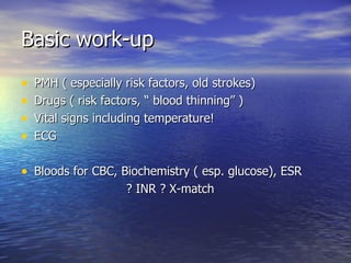 Basic work-up PMH ( especially risk factors, old strokes) Drugs ( risk factors, “ blood thinning” ) Vital signs including temperature! ECG Bloods for CBC, Biochemistry ( esp. glucose), ESR ? INR ? X-match 