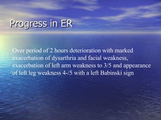 Progress in ER Over period of 2 hours deterioration with marked exacerbation of dysarthria and facial weakness, exacerbation of left arm weakness to 3/5 and appearance of left leg weakness 4-/5 with a left Babinski sign 