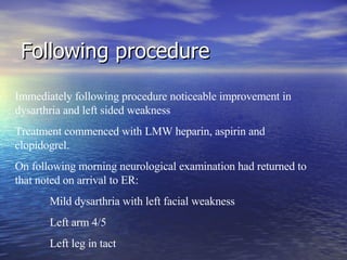 Following procedure Immediately following procedure noticeable improvement in dysarthria and left sided weakness Treatment commenced with LMW heparin, aspirin and clopidogrel.  On following morning neurological examination had returned to that noted on arrival to ER: Mild dysarthria with left facial weakness Left arm 4/5 Left leg in tact  