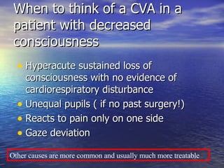 When to think of a CVA in a patient with decreased consciousness Hyperacute sustained loss of consciousness with no evidence of cardiorespiratory disturbance Unequal pupils ( if no past surgery!) Reacts to pain only on one side Gaze deviation Other causes are more common and usually much more treatable 