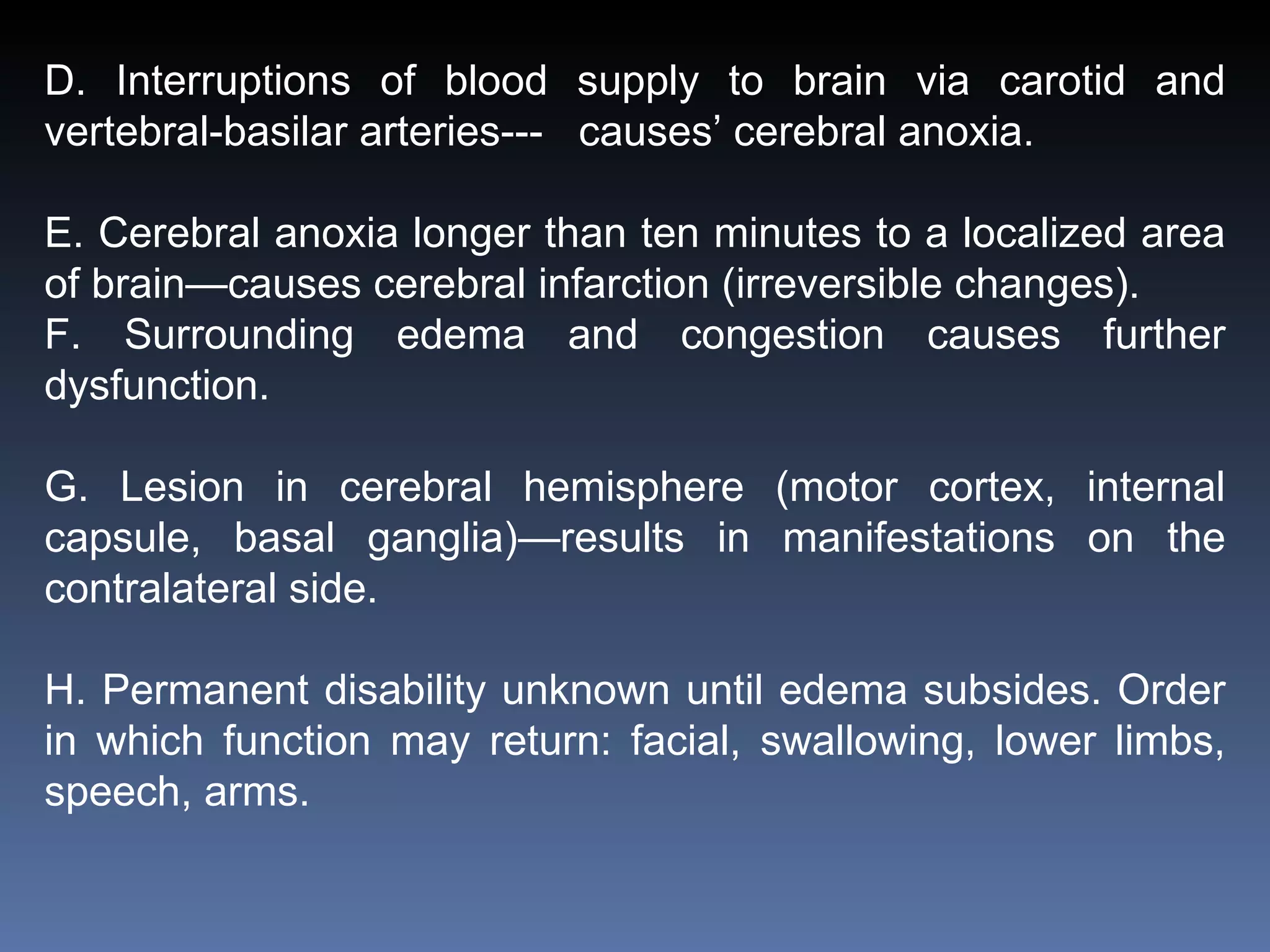 D. Interruptions of blood supply to brain via carotid and vertebral-basilar arteries---  causes’ cerebral anoxia. E. Cerebral anoxia longer than ten minutes to a localized area of brain—causes cerebral infarction (irreversible changes). F. Surrounding edema and congestion causes further dysfunction. G. Lesion in cerebral hemisphere (motor cortex, internal capsule, basal ganglia)—results in manifestations on the contralateral side. H. Permanent disability unknown until edema subsides. Order in which function may return: facial, swallowing, lower limbs, speech, arms. 