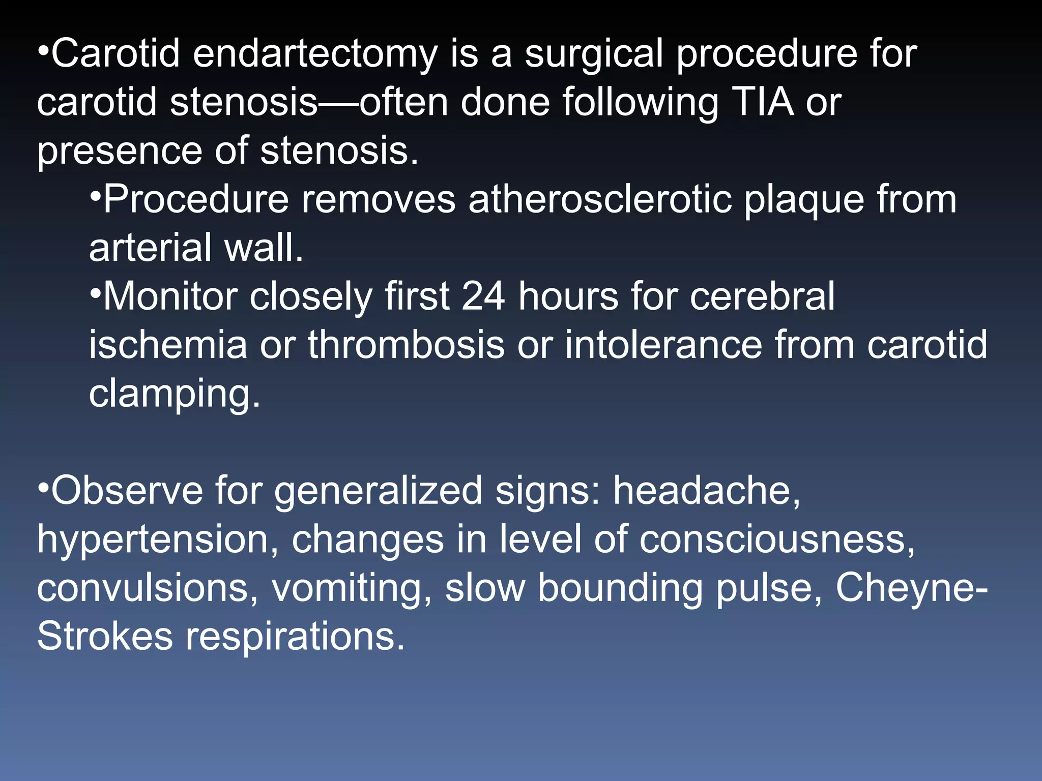 Carotid endartectomy is a surgical procedure for carotid stenosis—often done following TIA or presence of stenosis. Procedure removes atherosclerotic plaque from arterial wall. Monitor closely first 24 hours for cerebral ischemia or thrombosis or intolerance from carotid clamping. Observe for generalized signs: headache, hypertension, changes in level of consciousness, convulsions, vomiting, slow bounding pulse, Cheyne-Strokes respirations.  
