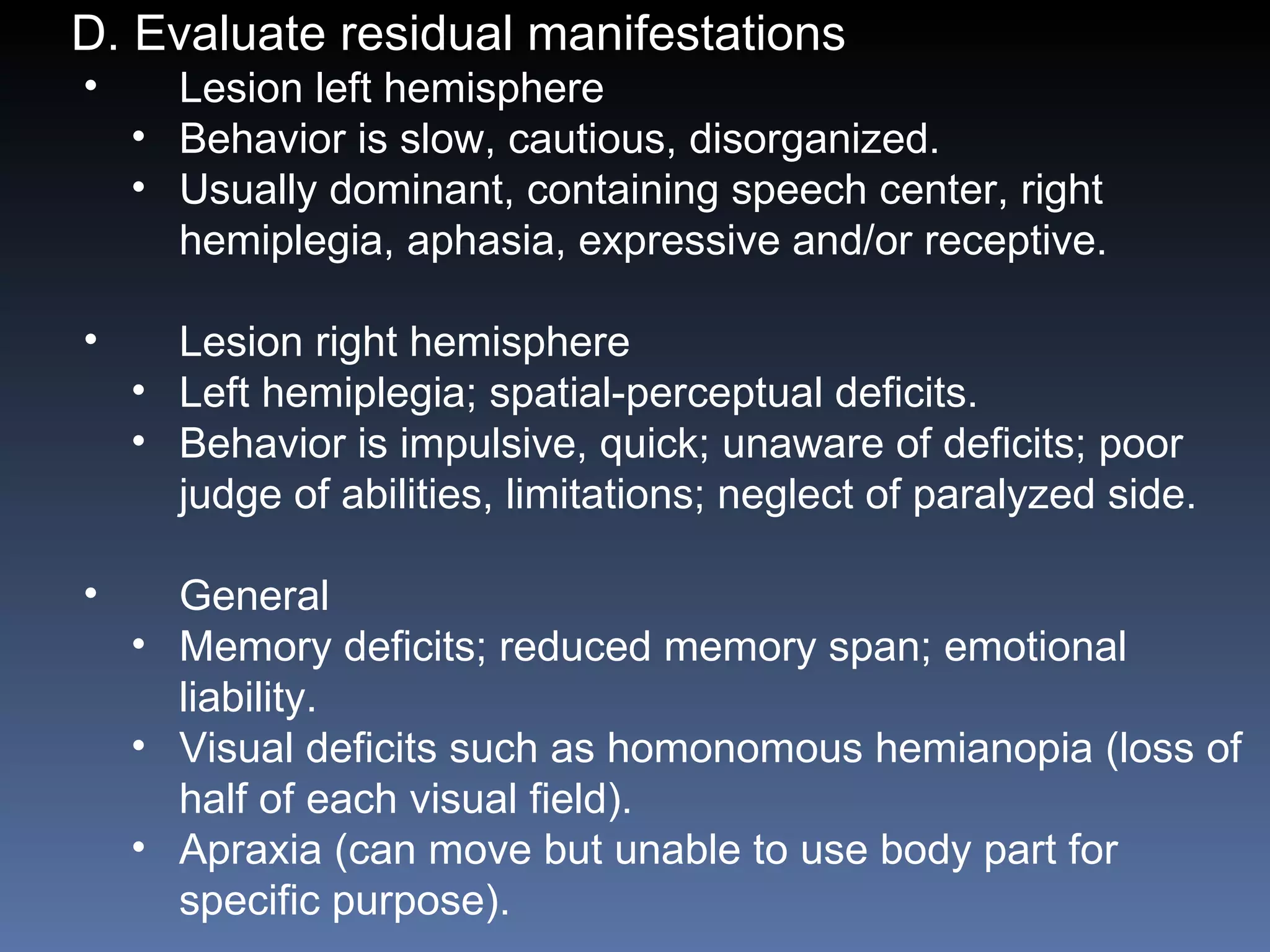 D. Evaluate residual manifestations  Lesion left hemisphere Behavior is slow, cautious, disorganized. Usually dominant, containing speech center, right hemiplegia, aphasia, expressive and/or receptive.  Lesion right hemisphere Left hemiplegia; spatial-perceptual deficits. Behavior is impulsive, quick; unaware of deficits; poor judge of abilities, limitations; neglect of paralyzed side. General Memory deficits; reduced memory span; emotional liability. Visual deficits such as homonomous hemianopia (loss of half of each visual field). Apraxia (can move but unable to use body part for specific purpose). 