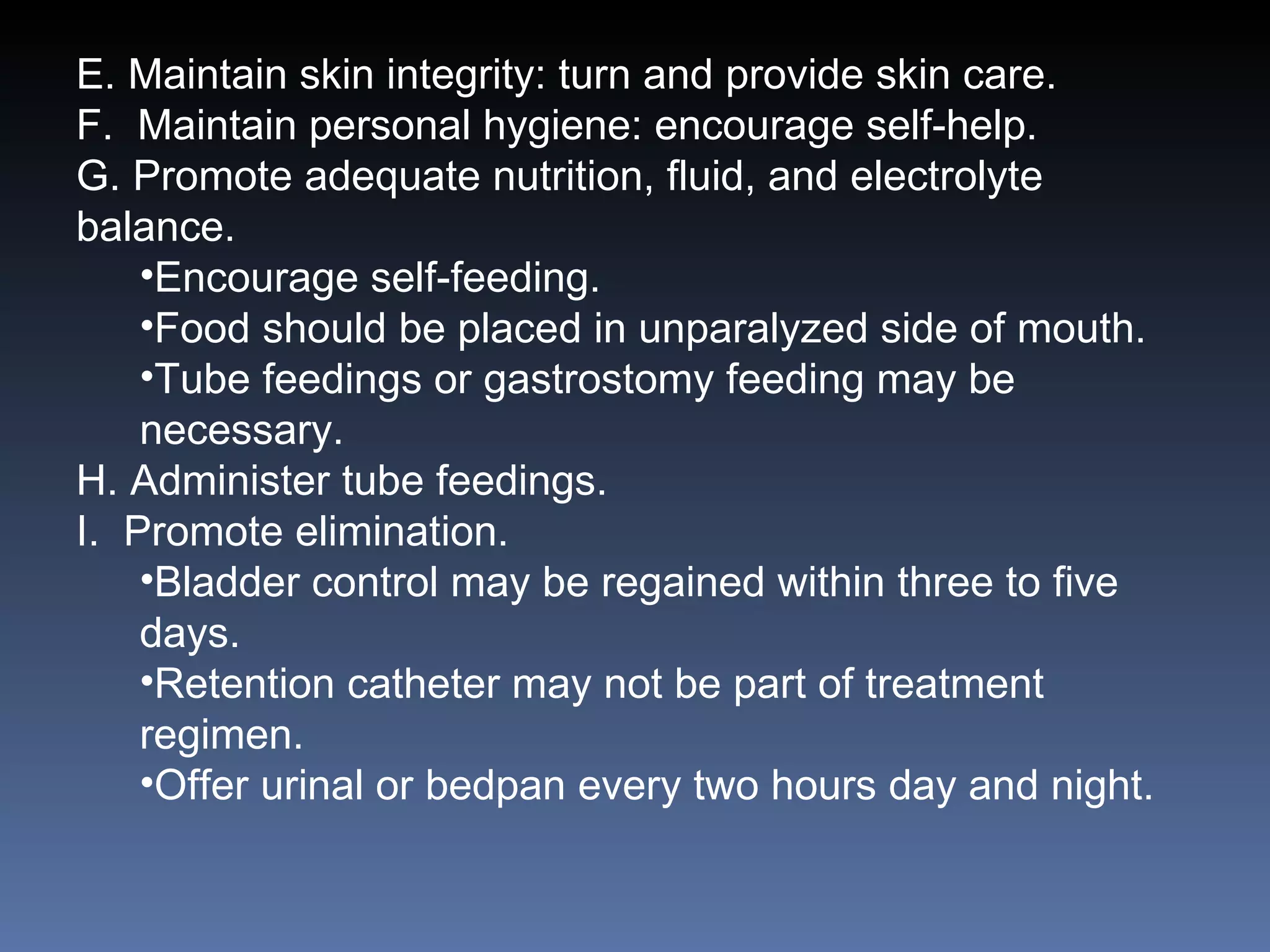 E. Maintain skin integrity: turn and provide skin care. F.  Maintain personal hygiene: encourage self-help. G. Promote adequate nutrition, fluid, and electrolyte balance. Encourage self-feeding. Food should be placed in unparalyzed side of mouth. Tube feedings or gastrostomy feeding may be necessary. H. Administer tube feedings. I.  Promote elimination. Bladder control may be regained within three to five days. Retention catheter may not be part of treatment regimen. Offer urinal or bedpan every two hours day and night. 