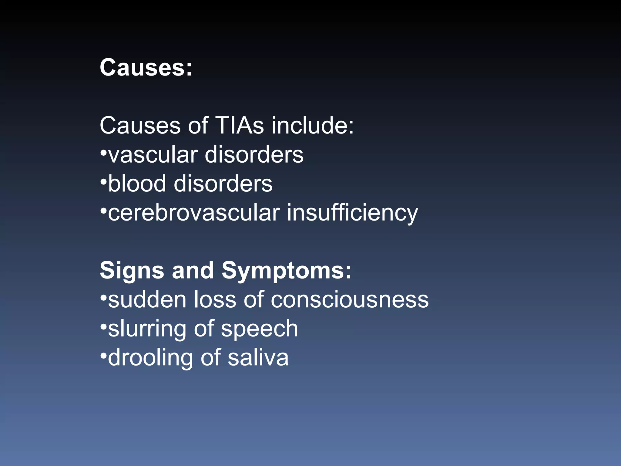 Causes: Causes of TIAs include: vascular disorders blood disorders cerebrovascular insufficiency Signs and Symptoms: sudden loss of consciousness slurring of speech drooling of saliva 