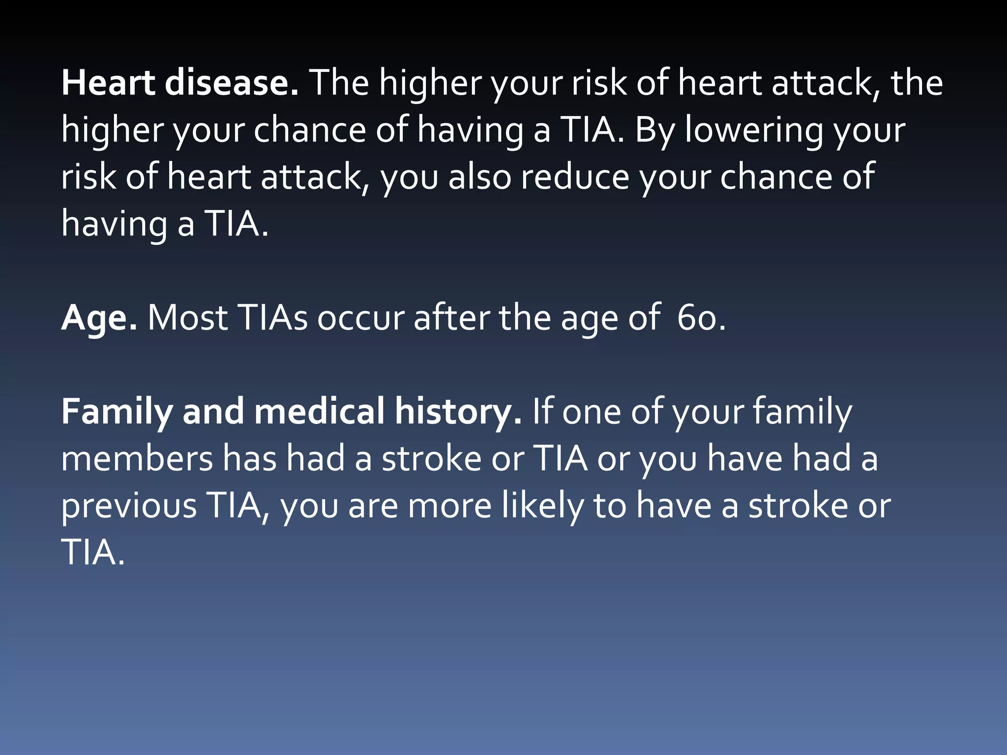 Heart disease.  The higher your risk of heart attack, the higher your chance of having a TIA. By lowering your risk of heart attack, you also reduce your chance of having a TIA. Age.  Most TIAs occur after the age of  60. Family and medical history.  If one of your family members has had a stroke or TIA or you have had a previous TIA, you are more likely to have a stroke or TIA.  