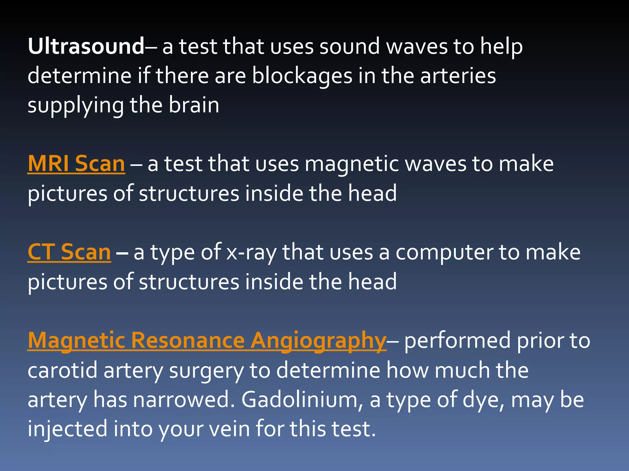 Ultrasound – a test that uses sound waves to help determine if there are blockages in the arteries supplying the brain MRI Scan  – a test that uses magnetic waves to make pictures of structures inside the head CT Scan  –  a type of x-ray that uses a computer to make pictures of structures inside the head Magnetic Resonance Angiography – performed prior to carotid artery surgery to determine how much the artery has narrowed. Gadolinium, a type of dye, may be injected into your vein for this test. 