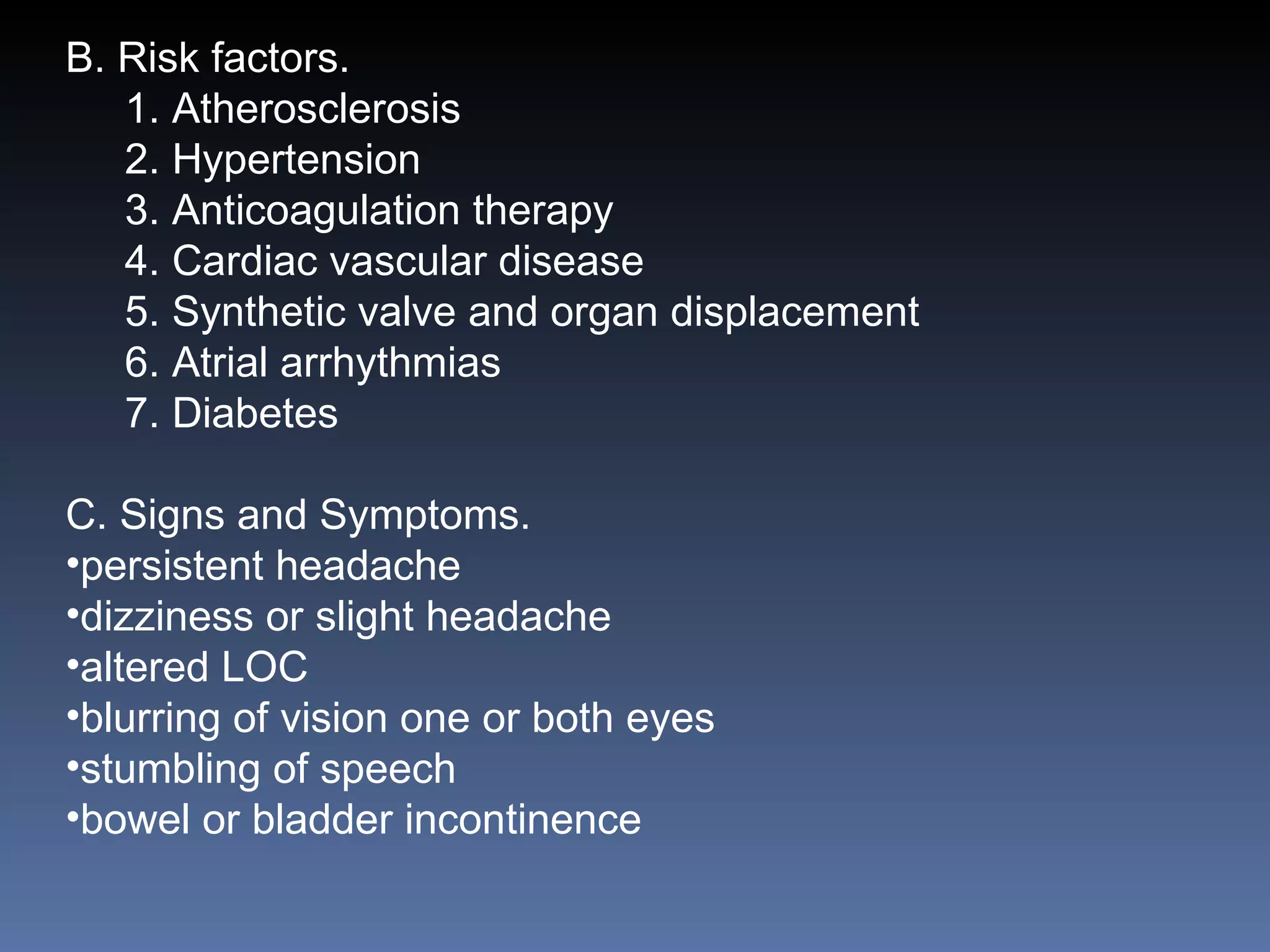 B. Risk factors. 1. Atherosclerosis 2. Hypertension 3. Anticoagulation therapy 4. Cardiac vascular disease 5. Synthetic valve and organ displacement 6. Atrial arrhythmias 7. Diabetes C. Signs and Symptoms. persistent headache dizziness or slight headache altered LOC blurring of vision one or both eyes stumbling of speech bowel or bladder incontinence 