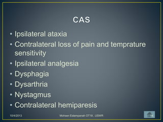 • Ipsilateral ataxia
• Contralateral loss of pain and temprature
sensitivity
• Ipsilateral analgesia
• Dysphagia
• Dysarthria
• Nystagmus
• Contralateral hemiparesis
10/4/2013 Mohsen Eslampanah OT18 , USWR 14
 