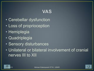 • Cerebellar dysfunction
• Loss of proprioception
• Hemiplegia
• Quadriplegia
• Sensory disturbances
• Unilateral or bilateral involvement of cranial
nerves III to XII
10/4/2013 Mohsen Eslampanah OT18 , USWR 15
 