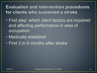 • First step: which client factors are impaired
and affecting performance in area of
occupation
• Medically stabilized
• First 3 to 6 months after stroke
10/4/2013 Mohsen Eslampanah OT18 , USWR 16
 