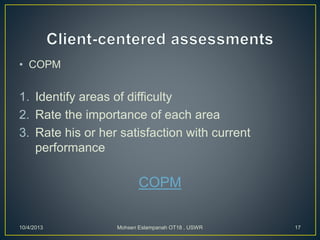 • COPM
1. Identify areas of difficulty
2. Rate the importance of each area
3. Rate his or her satisfaction with current
performance
COPM
10/4/2013 Mohsen Eslampanah OT18 , USWR 17
 