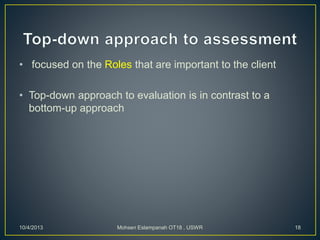• focused on the Roles that are important to the client
• Top-down approach to evaluation is in contrast to a
bottom-up approach
10/4/2013 Mohsen Eslampanah OT18 , USWR 18
 