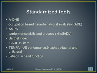 • A-ONE
occupation based neurobehavioral evaluation(ADL)
• AMPS
performance skills and process skills(IADL)
• Barthel index
BADL 10 item
• TEMPA= UE performance,9 tasks , bilateral and
unilateral
• Jebson = hand function
10/4/2013 Mohsen Eslampanah OT18 , USWR 20
 
