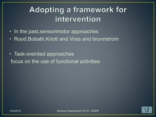 • In the past,sensorimotor approaches
• Rood,Bobath,Knott and Voss and brunnstrom
• Task-oreinted approaches
focus on the use of functional activities
10/4/2013 Mohsen Eslampanah OT18 , USWR 21
 