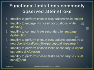 1. Inability to perform chosen occupations while seated
2. Inability to engage in chosen occupations while
standing
3. Inability to communicate secondary to language
dysfunction
4. Inability to perform chosen occupations secondary to
neurobehavioral/cognitive-perceptual impairment
5. Inability to perform chosen tasks secondary to upper
extremity dysfunction
6. Inability to perform chosen tasks secondary to visual
impairment
10/4/2013 Mohsen Eslampanah OT18 , USWR 22
 