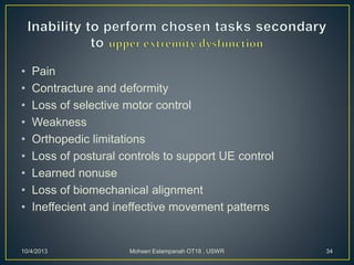 • Pain
• Contracture and deformity
• Loss of selective motor control
• Weakness
• Orthopedic limitations
• Loss of postural controls to support UE control
• Learned nonuse
• Loss of biomechanical alignment
• Ineffecient and ineffective movement patterns
10/4/2013 Mohsen Eslampanah OT18 , USWR 34
 