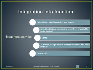 Treatment activities
10/4/2013 Mohsen Eslampanah OT18 , USWR 37
Using objects of different sizes and shapes
Activities that are appropriate to the level of available
motor control
CIMT
WB,reach,manipulation within the context of ADLs and
mobility
Graded tasks
 