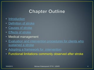 • Introduction
• Definition of stroke
• Causes of stroke
• Effects of stroke
• Medical management
• Evaluation and intervention procedures for clients who
sustained a stroke
• Adopting a framework for intervention
• Functional limitations commonly observed after stroke
10/4/2013 Mohsen Eslampanah OT18 , USWR 4
 