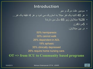 •
‫میر‬ ‫و‬ ‫مرگ‬ ‫علت‬ ‫سومین‬
•
‫هر‬
40
‫هر‬ ‫و‬ ‫شود‬ ‫می‬ ‫استروک‬ ‫به‬ ‫مبتال‬ ‫نفر‬ ‫یک‬ ‫ثانیه‬
4
‫نفر‬ ‫یک‬ ‫دقیقه‬
...
•
28
%
‫زیر‬ ‫مبتالیان‬
65
‫دارند‬ ‫سن‬ ‫سال‬
!
•
5
‫مرد‬
/
4
‫زن‬
•
‫مبتالیان‬ ‫بین‬ ‫در‬
:
50% hemiparesis
30% cannot walk
26% dependent in ADL
19% aphasic
35% clinically depressed
26% require home nursing care.
OT => from ICU to Community based programs
10/4/2013 Mohsen Eslampanah OT18 , USWR 5
 