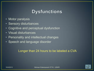 • Motor paralysis
• Sensory disturbances
• Cognitive and perceptual dysfunction
• Visual disturbances
• Personality and intellectual changes
• Speech and language disorder
Longer than 24 hours to be labeled a CVA
10/4/2013 Mohsen Eslampanah OT18 , USWR 7
 