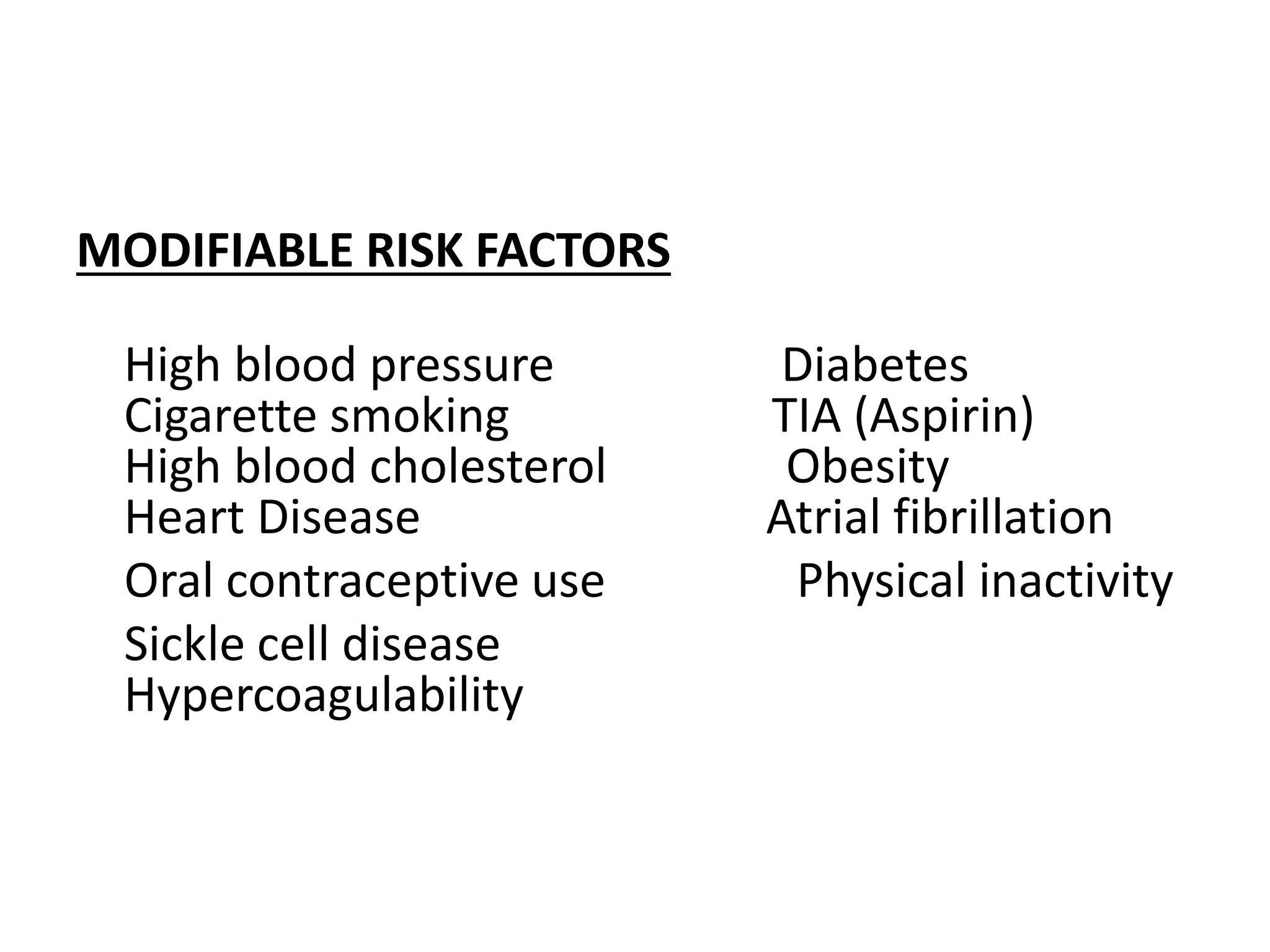 MODIFIABLE RISK FACTORS
High blood pressure Diabetes
Cigarette smoking TIA (Aspirin)
High blood cholesterol Obesity
Heart Disease Atrial fibrillation
Oral contraceptive use Physical inactivity
Sickle cell disease
Hypercoagulability
 