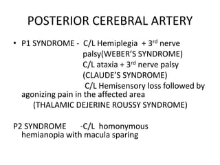 POSTERIOR CEREBRAL ARTERY
• P1 SYNDROME - C/L Hemiplegia + 3rd nerve
palsy(WEBER’S SYNDROME)
C/L ataxia + 3rd nerve palsy
(CLAUDE’S SYNDROME)
C/L Hemisensory loss followed by
agonizing pain in the affected area
(THALAMIC DEJERINE ROUSSY SYNDROME)
P2 SYNDROME -C/L homonymous
hemianopia with macula sparing
 