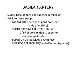 BASILAR ARTERY
• Supply base of pons and superior cerebellum
• Fall into three groups
PARAMEDIAN(wedge of pons on either
side of midline)
SHORT CIRCUMFERENTIAL(Lateral
2/3rd of pons,middle & superior
cerebellar peduncles)
SUPERIOR CEREBELLAR & ANTERIOR
INFERIOR CEREBELLAR(Cerebellar hemispheres)
 