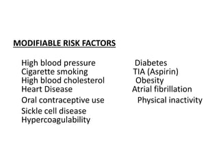 MODIFIABLE RISK FACTORS
High blood pressure Diabetes
Cigarette smoking TIA (Aspirin)
High blood cholesterol Obesity
Heart Disease Atrial fibrillation
Oral contraceptive use Physical inactivity
Sickle cell disease
Hypercoagulability
 