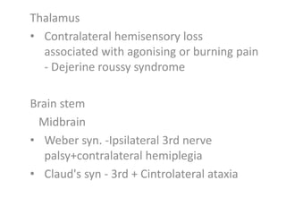 Thalamus
• Contralateral hemisensory loss
associated with agonising or burning pain
- Dejerine roussy syndrome
Brain stem
Midbrain
• Weber syn. -Ipsilateral 3rd nerve
palsy+contralateral hemiplegia
• Claud's syn - 3rd + Cintrolateral ataxia
 
