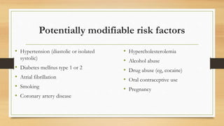 Potentially modifiable risk factors
• Hypertension (diastolic or isolated
systolic)
• Diabetes mellitus type 1 or 2
• Atrial fibrillation
• Smoking
• Coronary artery disease
• Hypercholesterolemia
• Alcohol abuse
• Drug abuse (eg, cocaine)
• Oral contraceptive use
• Pregnancy
 