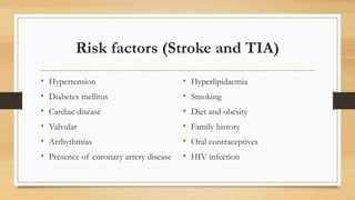 Risk factors (Stroke and TIA)
• Hypertension
• Diabetes mellitus
• Cardiac disease
• Valvular
• Arrhythmias
• Presence of coronary artery disease
• Hyperlipidaemia
• Smoking
• Diet and obesity
• Family history
• Oral contraceptives
• HIV infection
 