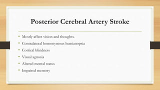 Posterior Cerebral Artery Stroke
• Mostly affect vision and thoughts.
• Contralateral homonymous hemianopsia
• Cortical blindness
• Visual agnosia
• Altered mental status
• Impaired memory
 