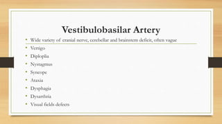 Vestibulobasilar Artery
• Wide variety of cranial nerve, cerebellar and brainstem deficit, often vague
• Vertigo
• Diploplia
• Nystagmus
• Syncope
• Ataxia
• Dysphagia
• Dysarthria
• Visual fields defects
 