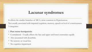 Lacunar syndromes
It affects the smaller branches of MCA, more common in Hypertension.
Not usually associated with impaired cognition, memory, speech or level of consciousness
5 categories:
1. Pure motor hemiparesis:
• Contralateral - Usually affects the face and upper and lower extremities equally
• Also associated with dysarthria
• No sensory or visual loss
• No cognitive impairment
 