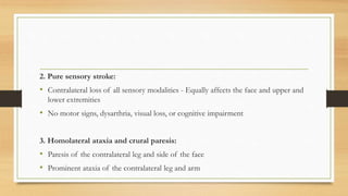 2. Pure sensory stroke:
• Contralateral loss of all sensory modalities - Equally affects the face and upper and
lower extremities
• No motor signs, dysarthria, visual loss, or cognitive impairment
3. Homolateral ataxia and crural paresis:
• Paresis of the contralateral leg and side of the face
• Prominent ataxia of the contralateral leg and arm
 