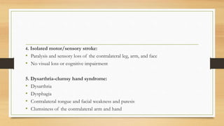 4. Isolated motor/sensory stroke:
• Paralysis and sensory loss of the contralateral leg, arm, and face
• No visual loss or cognitive impairment
5. Dysarthria-clumsy hand syndrome:
• Dysarthria
• Dysphagia
• Contralateral tongue and facial weakness and paresis
• Clumsiness of the contralateral arm and hand
 