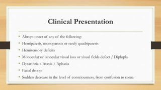 Clinical Presentation
• Abrupt onset of any of the following:
• Hemiparesis, monoparesis or rarely quadriparesis
• Hemisensory deficits
• Monocular or binocular visual loss or visual fields defect / Diplopla
• Dysarthria / Ataxia / Aphasia
• Facial droop
• Sudden decrease in the level of consciousness, from confusion to coma
 