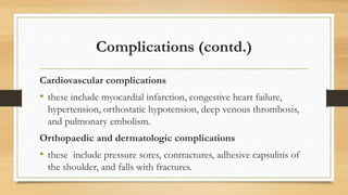 Complications (contd.)
Cardiovascular complications
• these include myocardial infarction, congestive heart failure,
hypertension, orthostatic hypotension, deep venous thrombosis,
and pulmonary embolism.
Orthopaedic and dermatologic complications
• these include pressure sores, contractures, adhesive capsulitis of
the shoulder, and falls with fractures.
 