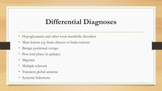 Differential Diagnoses
• Hypoglycaemia and other toxic metabolic disorders
• Mass lesions e.g. brain abscess or brain tumour
• Benign positional vertigo
• Post ictal phase in epilepsy
• Migraine
• Multiple sclerosis
• Transient global amnesia
• Systemic Infections
 