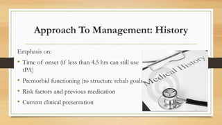 Approach To Management: History
Emphasis on:
• Time of onset (if less than 4.5 hrs can still use
tPA)
• Premorbid functioning (to structure rehab goals)
• Risk factors and previous medication
• Current clinical presentation
 