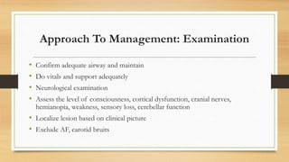 Approach To Management: Examination
• Confirm adequate airway and maintain
• Do vitals and support adequately
• Neurological examination
• Assess the level of consciousness, cortical dysfunction, cranial nerves,
hemianopia, weakness, sensory loss, cerebellar function
• Localize lesion based on clinical picture
• Exclude AF, carotid bruits
 